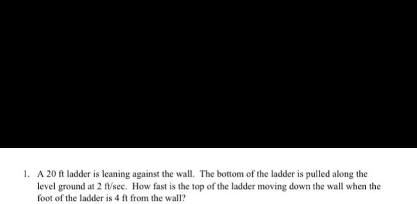 1. A 20 ft ladder is leaning against the wall. The bottom of the ladder is pulled along the
level ground at 2 ft/sec. How fast is the top of the ladder moving down the wall when the
foot of the ladder is 4 ft from the wall?
