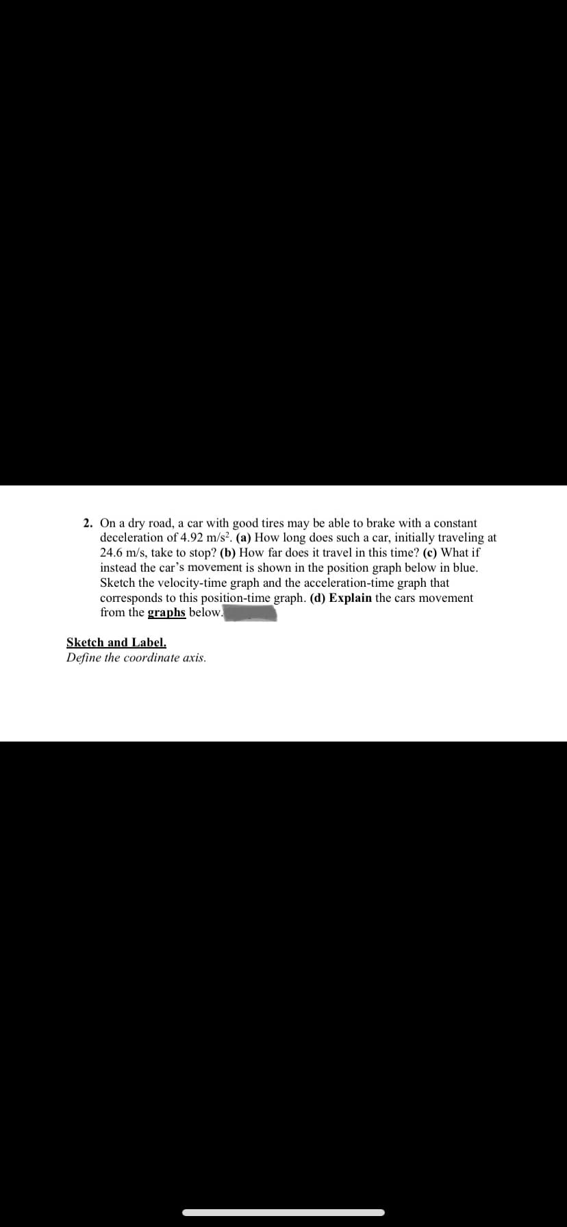 2. On a dry road, a car with good tires may be able to brake with a constant
deceleration of 4.92 m/s². (a) How long does such a car, initially traveling at
24.6 m/s, take to stop? (b) How far does it travel in this time? (c) What if
instead the car's movement is shown in the position graph below in blue.
Sketch the velocity-time graph and the acceleration-time graph that
corresponds to this position-time graph. (d) Explain the cars movement
from the graphs below.
Sketch and Label.
Define the coordinate axis.
