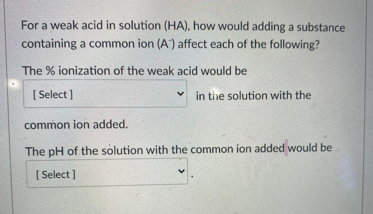 For a weak acid in solution (HA), how would adding a substance
containing a common ion (A) affect each of the following?
The % ionization of the weak acid would be
[ Select ]
in the solution with the
common ion added.
The pH of the solution with the common ion added would be
[ Select ]
