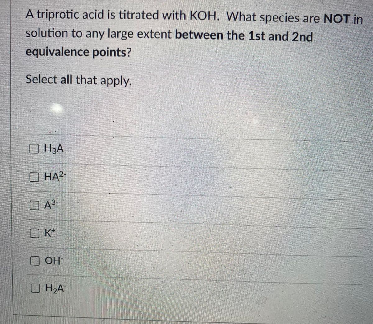 A triprotic acid is titrated with KOH. What species are NOT in
solution to any large extent between the 1st and 2nd
equivalence points?
Select all that apply.
O H3A
O HA?
O A³-
K+
O OH
H2A
