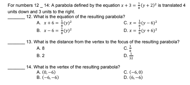 For numbers 12 _ 14: A parabola defined by the equation x + 3 = (y + 2)² is translated 4
units down and 3 units to the right.
12. What is the equation of the resulting parabola?
A. x+6 = 0)?
B. x- 6 = 0)?
C. x = y – 6)?
D. x = y + 6)?
8
13. What is the distance from the vertex to the focus of the resulting parabola?
A. 8
c.
В. 2
D. 1
32
14. What is the vertex of the resulting parabola?
A. (0, –6)
В. (-6, —6)
С. (-6,0)
D. (6, –6)
