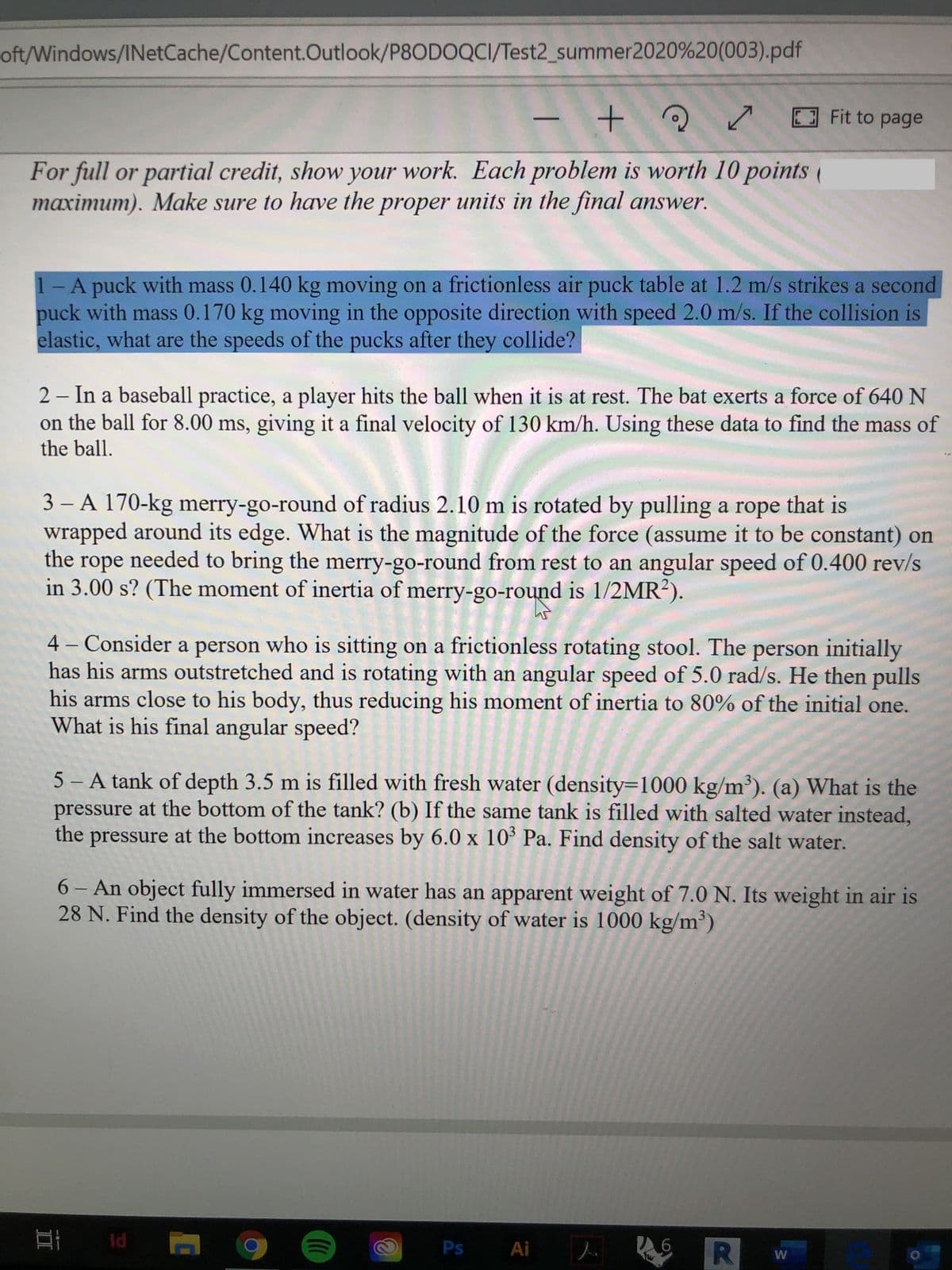 oft/Windows/INetCache/Content.Outlook/P8ODOQCI/Test2_summer2020%20(003).pdf
E Fit to page
For full or partial credit, show your work. Each problem is worth 10 points (
maximum). Make sure to have the proper units in the final answer.
1-A puck with mass 0.140 kg moving on a frictionless air puck table at 1.2 m/s strikes a second
puck with mass 0.170 kg moving in the opposite direction with speed 2.0 m/s. If the collision is
elastic, what are the speeds of the pucks after they collide?
2 - In a baseball practice, a player hits the ball when it is at rest. The bat exerts a force of 640 N
on the ball for 8.00 ms, giving it a final velocity of 130 km/h. Using these data to find the mass of
the ball.
3 - A 170-kg merry-go-round of radius 2.10 m is rotated by pulling a rope that is
wrapped around its edge. What is the magnitude of the force (assume it to be constant) on
the rope needed to bring the merry-go-round from rest to an angular speed of 0.400 rev/s
in 3.00 s? (The moment of inertia of merry-go-round is 1/2MR²).
4 – Consider a person who is sitting on a frictionless rotating stool. The person initially
has his arms outstretched and is rotating with an angular speed of 5.0 rad/s. He then pulls
his arms close to his body, thus reducing his moment of inertia to 80% of the initial one.
What is his final angular speed?
5 – A tank of depth 3.5 m is filled with fresh water (density=1000 kg/m³). (a) What is the
pressure at the bottom of the tank? (b) If the same tank is filled with salted water instead,
the
pressure at the bottom increases by 6.0 x 10ʻ Pa. Find density of the salt water.
6 - An object fully immersed in water has an apparent weight of 7.0 N. Its weight in air is
28 N. Find the density of the object. (density of water is 1000 kg/m³)
Id
Ps Ai
W
