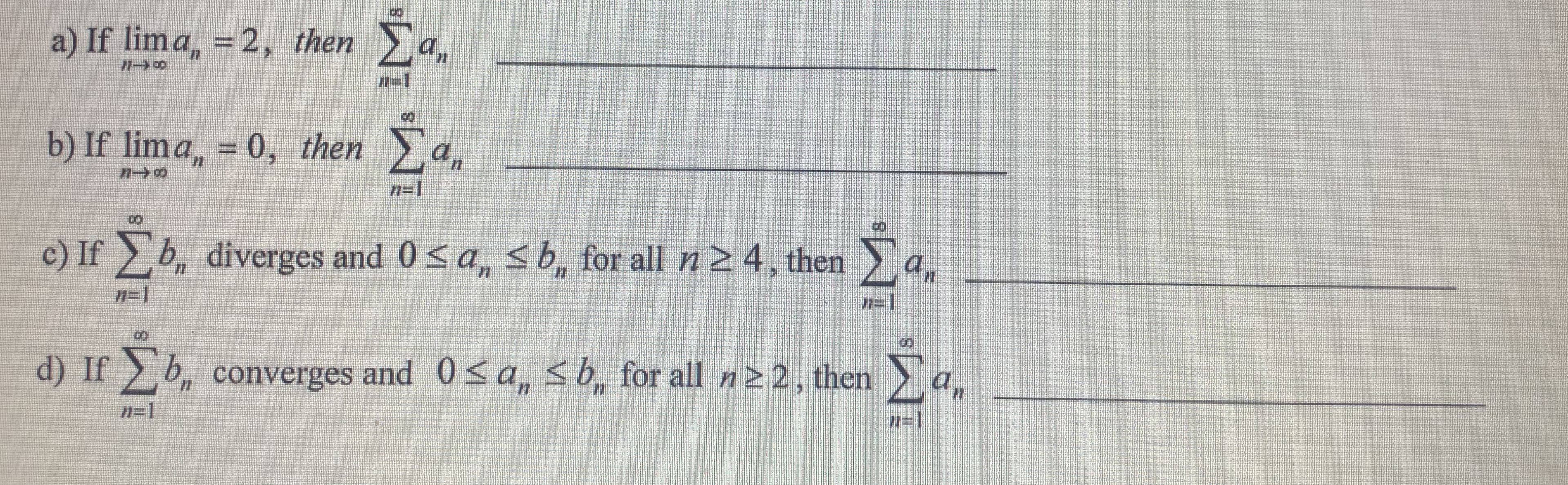 a) If lima, = 2, then a,
%3D
b) If lima, = 0, then a.
%3D
n=1
Σ.
c) If b, diverges and 0<a, sb, for all n 2 4, then
77=1
n=1
an
d) If b, converges and 0< a, sb, for all n22, then
Σ.
n=1
