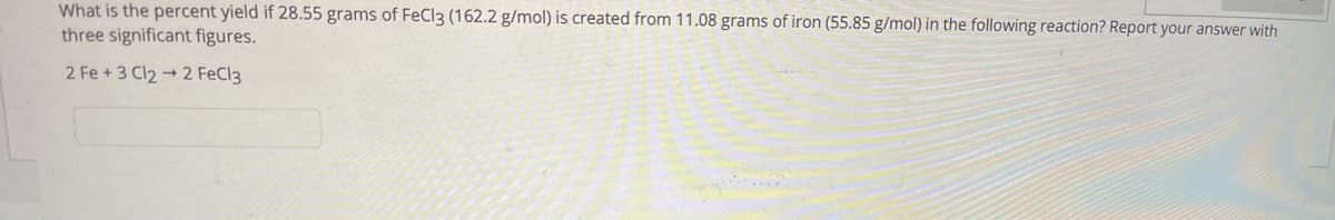 What is the percent yield if 28.55 grams of FeCl3 (162.2 g/mol) is created from 11.08 grams of iron (55.85 g/mol) in the following reaction? Report your answer with
three significant figures.
2 Fe + 3 Cl2 + 2 FeCl3
