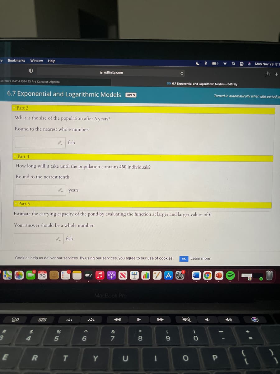 ry Bookmarks
Window Help
Mon Nov 29 5:1
A edfinity.com
Fall 2021 MATH 1314 13 Pre Calculus Algebra
00 6.7 Exponential and Logarithmic Models - Edfinity
6.7 Exponential and Logarithmic Models OPEN
Turned in automatically when late period e
Part 3
What is the size of the population after 5 years?
Round to the nearest whole number.
fish
Part 4
How long will it take until the population contains 450 individuals?
Round to the nearest tenth.
. years
Part 5
Estimate the carrying capacity of the pond by evaluating the function at larger and larger values of t.
Your answer should be a whole number.
fish
Cookies help us deliver our services. By using our services, you agree to our use of cookies.
OK
Learn more
29
étv
MacBook Pro
80
888
%23
&
*
5
8.
9.
E
Y
U
