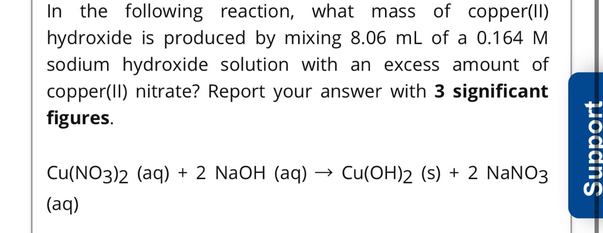 In the following reaction, what mass of copper(Il)
hydroxide is produced by mixing 8.06 mL of a 0.164 M
sodium hydroxide solution with an excess amount of
copper(II) nitrate? Report your answer with 3 significant
figures.
Cu(NO3)2 (aq) + 2 NaOH (aq) → Cu(OH)2 (s) + 2 NaNO3
(aq)
Support
