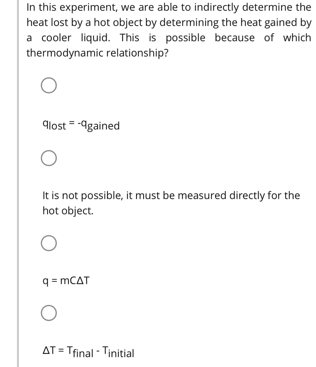 In this experiment, we are able to indirectly determine the
heat lost by a hot object by determining the heat gained by
a cooler liquid. This is possible because of which
thermodynamic relationship?
glost = -9gained
It is not possible, it must be measured directly for the
hot object.
q = MCAT
||
AT = Tfinal - Tinitial
