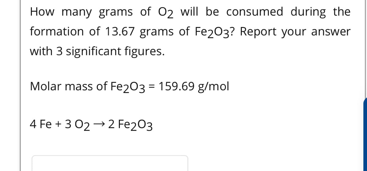 How many grams of O2 will be consumed during the
formation of 13.67 grams of Fe2O3? Report your answer
with 3 significant figures.
Molar mass of Fe203 = 159.69 g/mol
4 Fe + 3 02 → 2 Fe2O3
