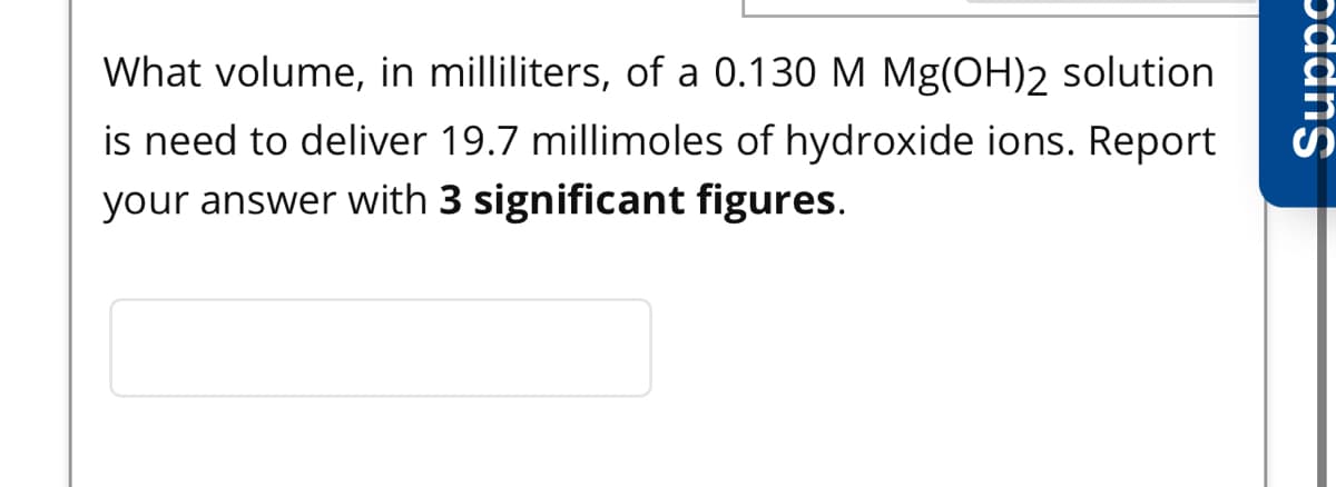 What volume, in milliliters, of a 0.130 M Mg(OH)2 solution
is need to deliver 19.7 millimoles of hydroxide ions. Report
your answer with 3 significant figures.
