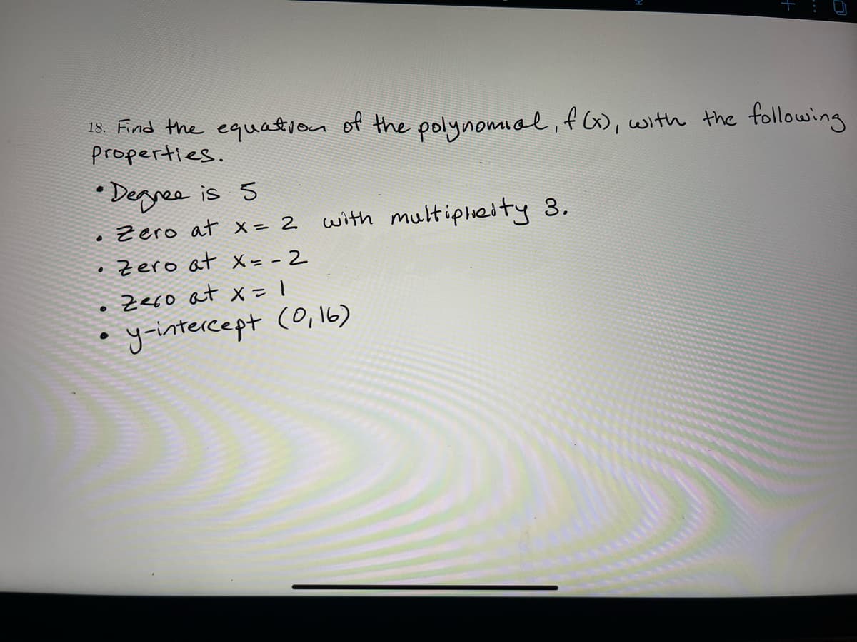 18. Find the equation of the polynomial,fG, with the following
properties.
* Degree is 5
Zero at x = 2
with multiplhcity 3.
Zero at X= - 2
Zeco at x1
yintercept (0,16)
