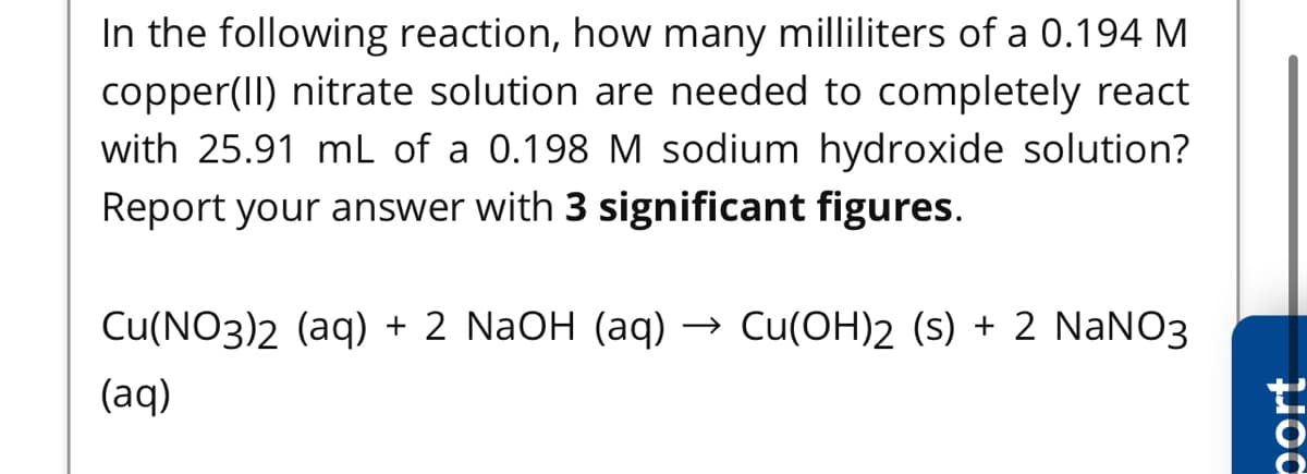 In the following reaction, how many milliliters of a 0.194 M
copper(II) nitrate solution are needed to completely react
with 25.91 mL of a 0.198 M sodium hydroxide solution?
Report your answer with 3 significant figures.
Cu(NO3)2 (aq) + 2 NaOH (aq) → Cu(OH)2 (s) + 2 NaNO3
(aq)
port

