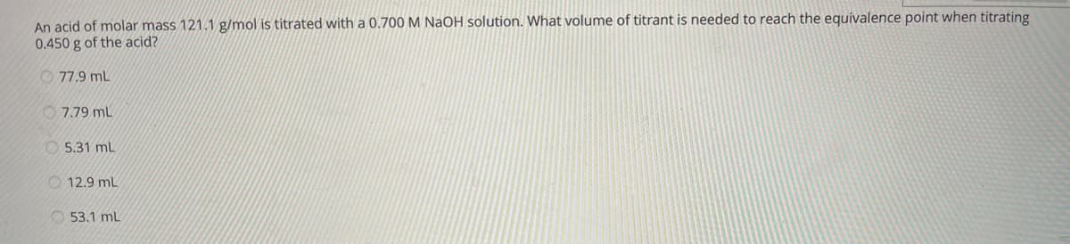 An acid of molar mass 121.1 g/mol is titrated with a 0.700M NAOH solution. What volume of titrant is needed to reach the equivalence point when titrating
0.450 g of the acid?
O 77.9 mL
O 7.79 mL
O 5.31 mL
O 12.9 mL
O 53.1 mL
