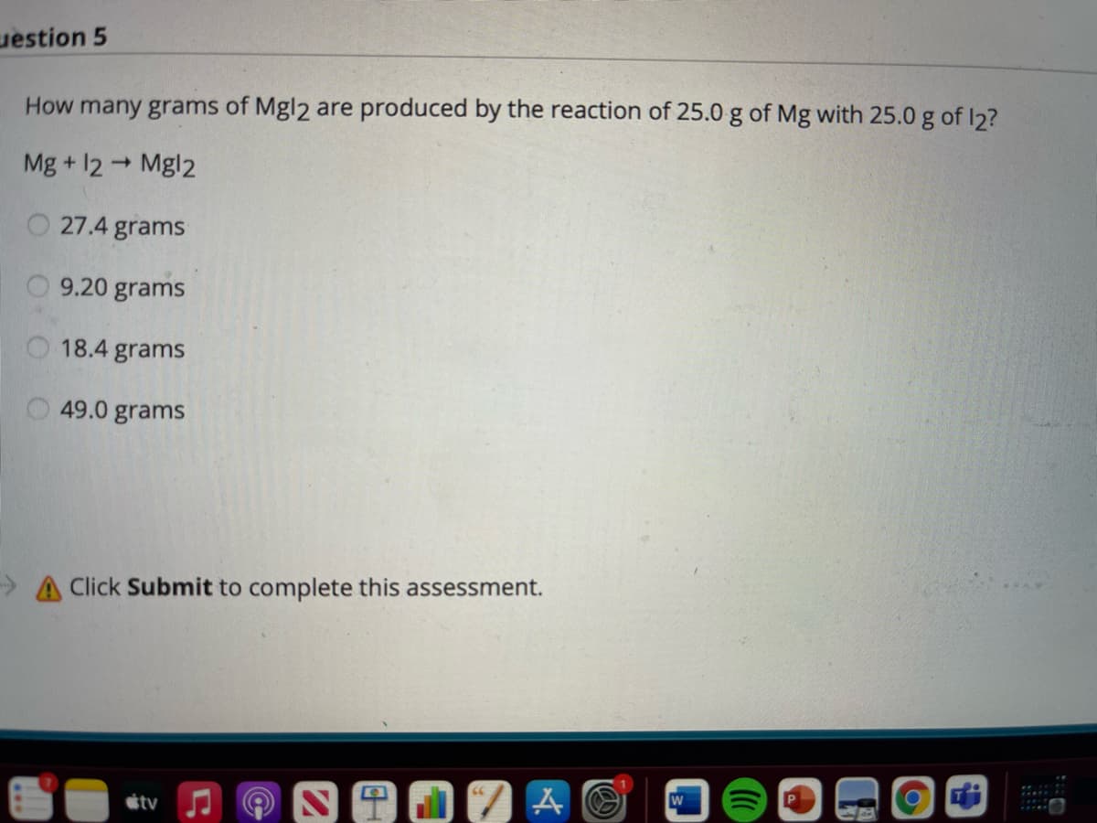 uestion 5
How many grams of Mgl2 are produced by the reaction of 25.0 g of Mg with 25.0 g of I2?
Mg + 12 Mgl2
O 27.4 grams
9.20 grams
O 18.4 grams
49.0 grams
> A Click Submit to complete this assessment.
W
stv
