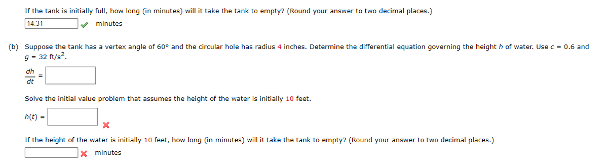 If the tank is initially full, how long (in minutes) will it take the tank to empty? (Round your answer to two decimal places.)
14.31
V minutes
(b) Suppose the tank has a vertex angle of 60° and the circular hole has radius 4 inches. Determine the differential equation governing the height h of water. Use c = 0.6 and
g = 32 ft/s?.
dh
dt
Solve the initial value problem that assumes the height of the water is initially 10 feet.
h(t) =
If the height of the water is initially 10 feet, how long (in minutes) will it take the tank to empty? (Round your answer to two decimal places.)
X minutes
