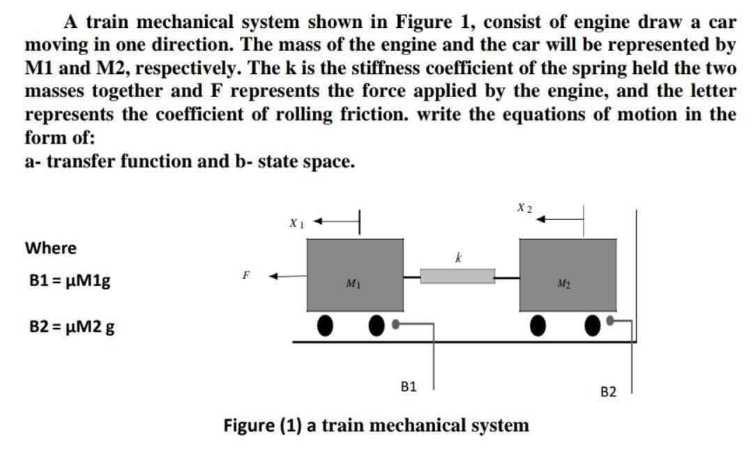 A train mechanical system shown in Figure 1, consist of engine draw a car
moving in one direction. The mass of the engine and the car will be represented by
M1 and M2, respectively. The k is the stiffness coefficient of the spring held the two
masses together and F represents the force applied by the engine, and the letter
represents the coefficient of rolling friction. write the equations of motion in the
form of:
a- transfer function and b- state space.
Where
B1 = µM1g
M1
M2
B2 = µM2 g
В1
B2
Figure (1) a train mechanical system
