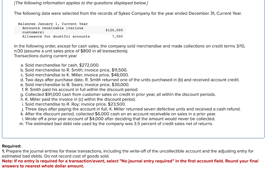 [The following information applies to the questions displayed below.]
The following data were selected from the records of Sykes Company for the year ended December 31, Current Year.
Balances January 1, Current Year
Accounts receivable (various.
customers)
Allowance for doubtful accounts
$120,000
7,000
In the following order, except for cash sales, the company sold merchandise and made collections on credit terms 3/10,
n/30 (assume a unit sales price of $800 in all transactions).
Transactions during current year
a. Sold merchandise for cash, $272,000.
b. Sold merchandise to R. Smith; invoice price, $11,500.
c. Sold merchandise to K. Miller; invoice price, $48,000.
d. Two days after purchase date, R. Smith returned one of the units purchased in (b) and received account credit.
e. Sold merchandise to B. Sears; invoice price, $30,000.
f. R. Smith paid his account in full within the discount period.
g. Collected $91,000 cash from customer sales on credit in prior year, all within the discount periods.
h. K. Miller paid the invoice in (c) within the discount period.
i. Sold merchandise to R. Roy; invoice price, $23,500.
j. Three days after paying the account in full, K. Miller returned seven defective units and received a cash refund.
k. After the discount period, collected $6,000 cash on an account receivable on sales in a prior year.
1. Wrote off a prior year account of $4,000 after deciding that the amount would never be collected.
m. The estimated bad debt rate used by the company was 3.5 percent of credit sales net of returns.
Required:
1. Prepare the journal entries for these transactions, including the write-off of the uncollectible account and the adjusting entry for
estimated bad debts. Do not record cost of goods sold.
Note: If no entry is required for a transaction/event, select "No journal entry required" in the first account field. Round your final
answers to nearest whole dollar amount.