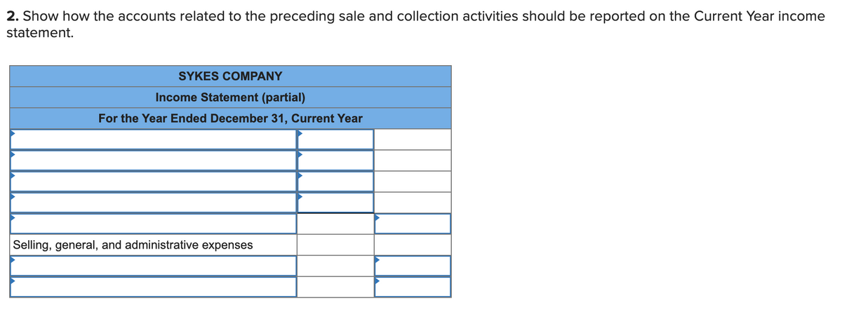 2. Show how the accounts related to the preceding sale and collection activities should be reported on the Current Year income
statement.
SYKES COMPANY
Income Statement (partial)
For the Year Ended December 31, Current Year
Selling, general, and administrative expenses