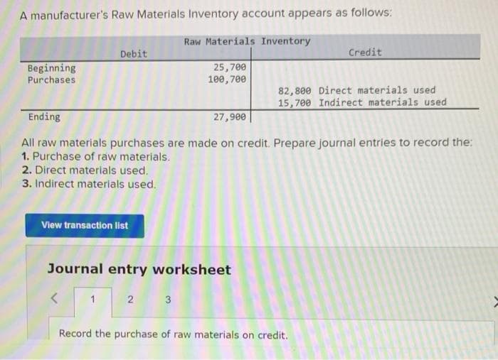 A manufacturer's Raw Materials Inventory account appears as follows:
Beginning
Purchases
Debit
2. Direct materials used.
3. Indirect materials used.
View transaction list
Ending
All raw materials purchases are made on credit. Prepare journal entries to record the:
1. Purchase of raw materials.
1
Raw Materials Inventory
25,700
100,700
Journal entry worksheet
2 3
27,900
Credit
82,800 Direct materials used
15,700 Indirect materials used
Record the purchase of raw materials on credit.