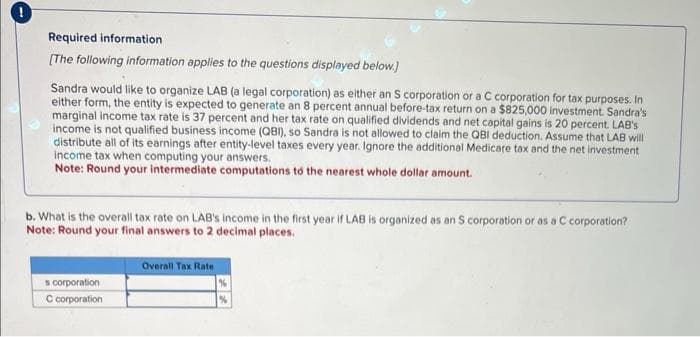 Required information
[The following information applies to the questions displayed below.]
Sandra would like to organize LAB (a legal corporation) as either an S corporation or a C corporation for tax purposes. In
either form, the entity is expected to generate an 8 percent annual before-tax return on a $825,000 investment. Sandra's
marginal income tax rate is 37 percent and her tax rate on qualified dividends and net capital gains is 20 percent. LAB's
income is not qualified business income (QBI), so Sandra is not allowed to claim the QBI deduction. Assume that LAB will
distribute all of its earnings after entity-level taxes every year. Ignore the additional Medicare tax and the net investment
income tax when computing your answers.
Note: Round your intermediate computations to the nearest whole dollar amount.
b. What is the overall tax rate on LAB's income in the first year if LAB is organized as an S corporation or as a C corporation?
Note: Round your final answers to 2 decimal places.
s corporation
C corporation
Overall Tax Rate