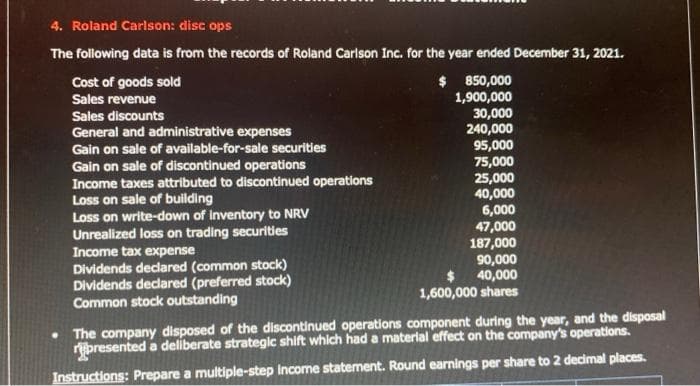 4. Roland Carlson: disc ops
The following data is from the records of Roland Carlson Inc. for the year ended December 31, 2021.
$
Cost of goods sold
Sales revenue
Sales discounts
General and administrative expenses
Gain on sale of available-for-sale securities
Gain on sale of discontinued operations
Income taxes attributed to discontinued operations
Loss on sale of building
Loss on write-down of inventory to NRV
Unrealized loss on trading securities
Income tax expense
Dividends declared (common stock)
Dividends declared (preferred stock)
Common stock outstanding
850,000
1,900,000
30,000
240,000
95,000
75,000
25,000
40,000
6,000
47,000
187,000
90,000
40,000
1,600,000 shares
. The company disposed of the discontinued operations component during the year, and the disposal
ripresented a deliberate strategic shift which had a material effect on the company's operations.
Instructions: Prepare a multiple-step Income statement. Round earnings per share to 2 decimal places.