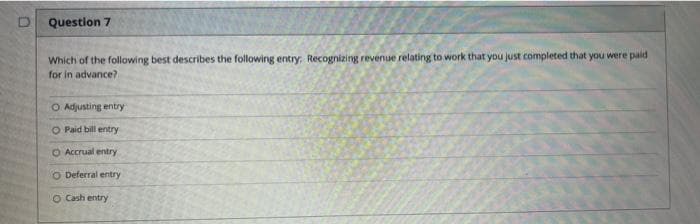 Question 7
Which of the following best describes the following entry: Recognizing revenue relating to work that you just completed that you were paid
for in advance?
O Adjusting entry
O Paid bill entry
O Accrual entry
O Deferral entry
O Cash entry