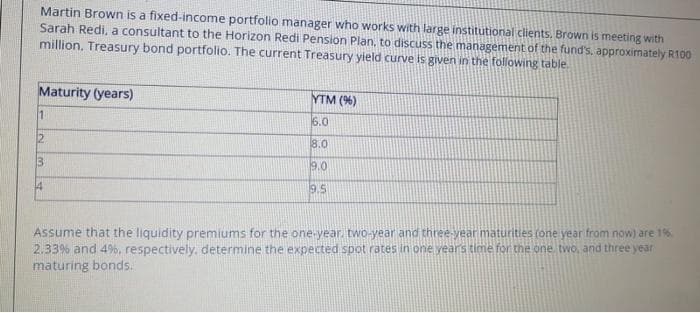 Martin Brown is a fixed-income portfolio manager who works with large institutional clients. Brown is meeting with
Sarah Redi, a consultant to the Horizon Redi Pension Plan, to discuss the management of the fund's, approximately R100
million. Treasury bond portfolio. The current Treasury yield curve is given in the following table.
Maturity (years)
1
12
3
4
YTM (%)
6.0
8.0
9.0
9.5
Assume that the liquidity premiums for the one-year, two-year and three-year maturities (one year from now) are 1%
2.33% and 4%, respectively, determine the expected spot rates in one years time for the one, two, and three year
maturing bonds.