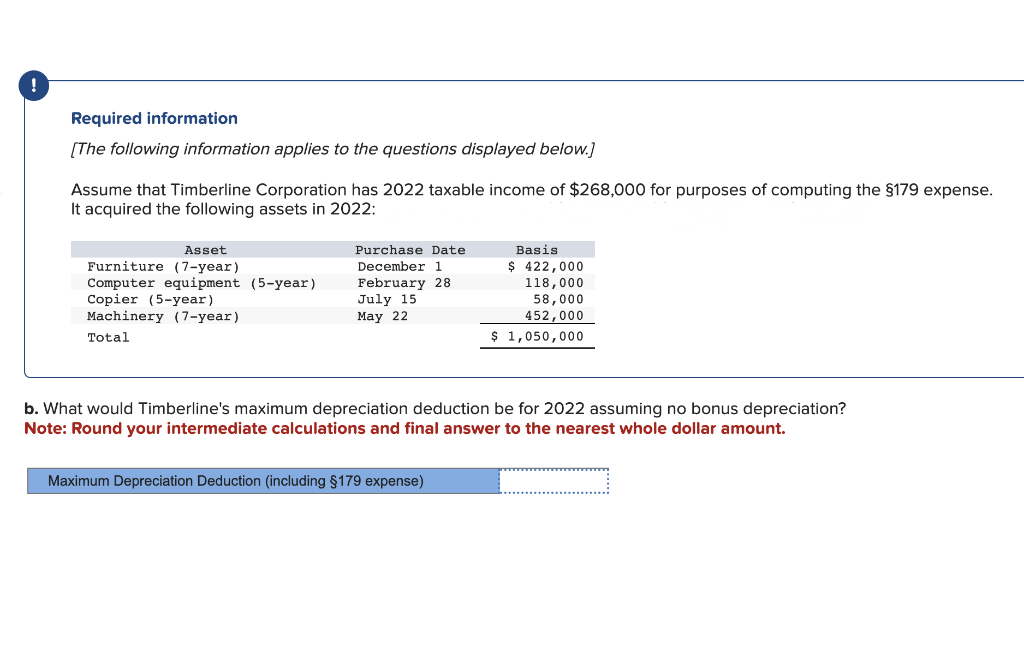 Required information
[The following information applies to the questions displayed below.]
Assume that Timberline Corporation has 2022 taxable income of $268,000 for purposes of computing the §179 expense.
It acquired the following assets in 2022:
Asset
Furniture (7-year)
Computer equipment (5-year)
Copier (5-year)
Machinery (7-year)
Total
Purchase Date
December 1
February 28
July 15
May 22
Basis
$ 422,000
118,000
58,000
452,000
$ 1,050,000
b. What would Timberline's maximum depreciation deduction be for 2022 assuming no bonus depreciation?
Note: Round your intermediate calculations and final answer to the nearest whole dollar amount.
Maximum Depreciation Deduction (including §179 expense)