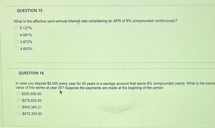 QUESTION 15
What is the effective semi-annual interest rate considering an APR of 8% compounded continuously?
5.127%
4.081%
3.872%
4.603%
QUESTION 16
In case you deposit $5,000 every year for 20 years in a savings account that earns 9% compounded yearly. What is the future
value of this series at year 20? Suppose the payments are made at the begining of the period.
O$255,800.60
$278,822.65
$505,365.21
$472,303.93