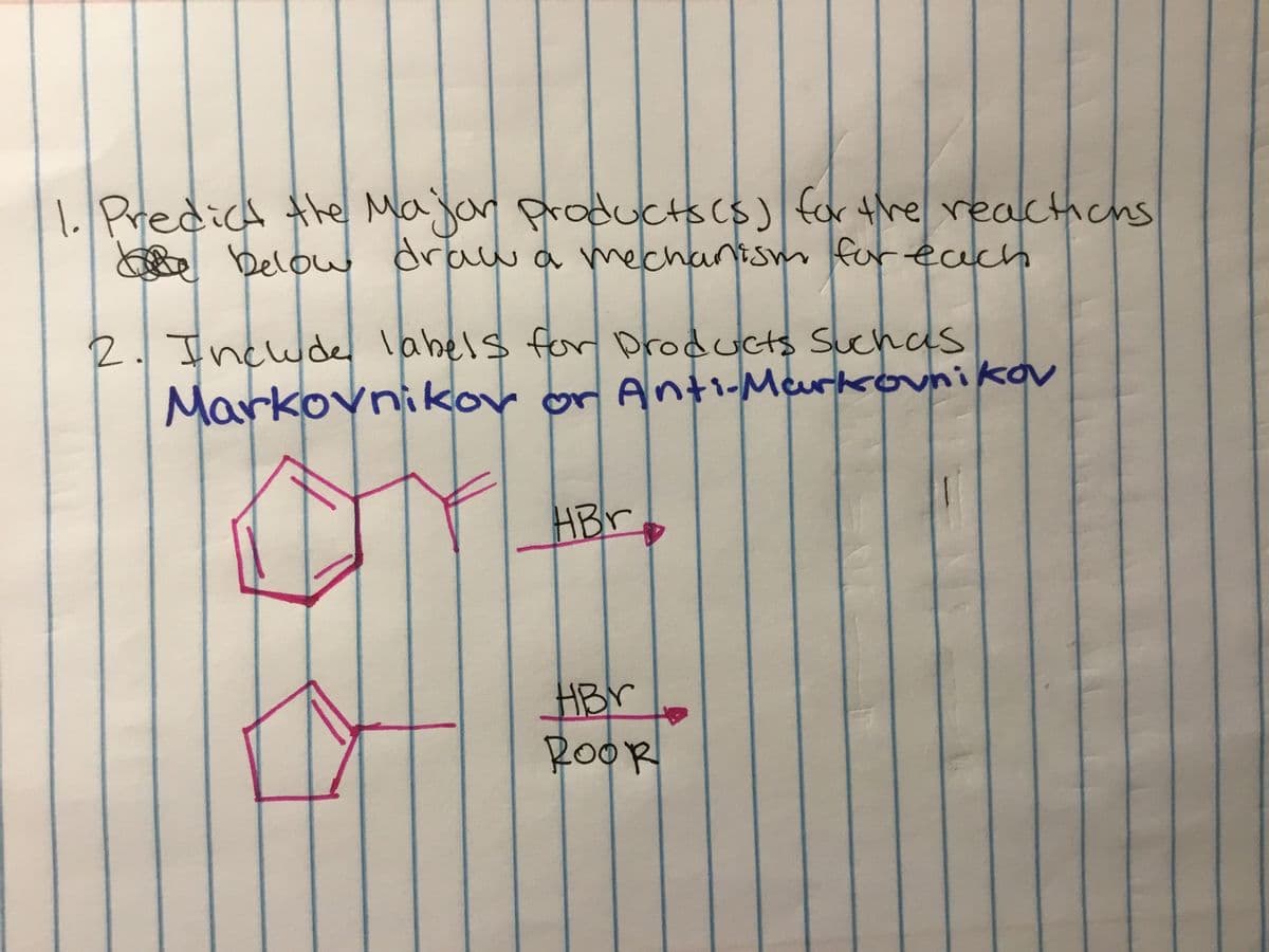 1 Predich the Majar produCtscs) for thereacthicns
below draw a mechanism for each
2.Include
Markovnikov or Anti-Meurkovnikov
labels fer Droducts Suchas
HBr
HBY
ROOR
