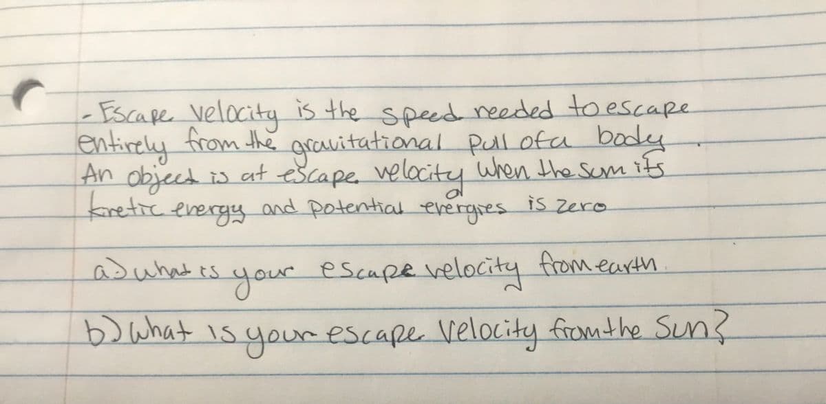 Escape velocity is the speed needed to escape
entirely from the
An object is at
retic energy and potential evergres is zero
gravitational Pullofa body
escape. welocity
when the Sum its
fromearth
asuhates
your
r escape velocity
bo what is your escape Velocity from the Sun?

