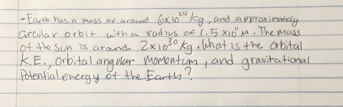 24
- Earth has a mess of around Gx 1o kg, and approximately
arcular orbit with a radius of l,5 X10 M. Themass
of the Sun is arond 2x16s° Kq•Whatis the orbital
K.E.,orbital
fotentialenergy ot the Earth?
30
angular
momentum pand gravitational
