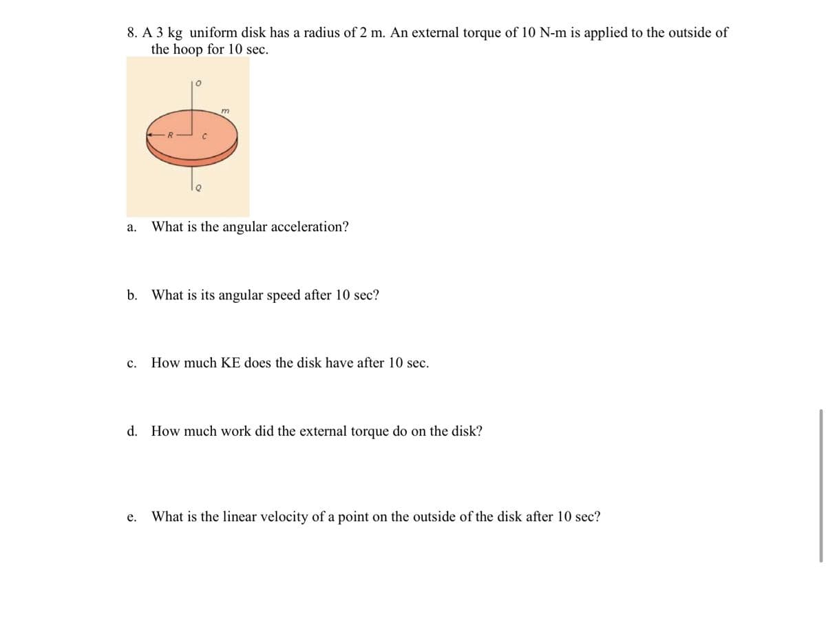 8. A 3 kg uniform disk has a radius of 2 m. An external torque of 10 N-m is applied to the outside of
the hoop for 10 sec.
m
а.
What is the angular acceleration?
b.
What is its angular speed after 10 sec?
с.
How much KE does the disk have after 10 sec.
d. How much work did the external torque do on the disk?
е.
What is the linear velocity of a point on the outside of the disk after 10 sec?
