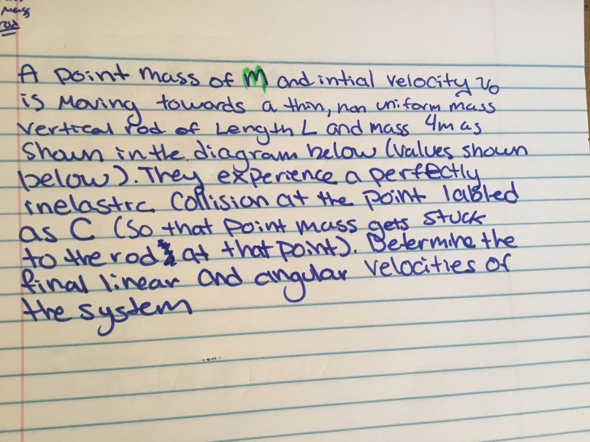 A point mass of m
is Maring
vertical rod of
Shoun inte. diagram helow (values shoun
below).They experiencea perfectly
inelastic collision at the point lablled
as C (So that Point mass gets SUck
to the rodat that point). Betermine the
final linear and anquar Velocities or
the system
andintial velocity Vo
towards a thin, non uniform mass
LengthLand mass 4m
Jets
