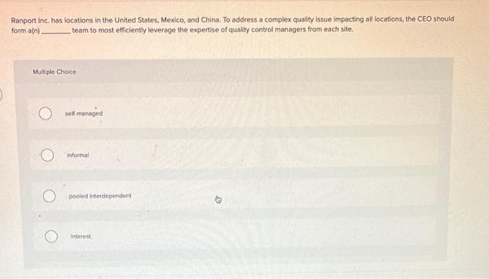 Ranport Inc. has locations in the United States, Mexico, and China. To address a complex quality issue impacting all locations, the CEOo should
form aln)
team to most efficiently leverage the expertise of quality control managers from each site.
Mult ple Choice
self-managed
informal
pooled interdependent
Interest
