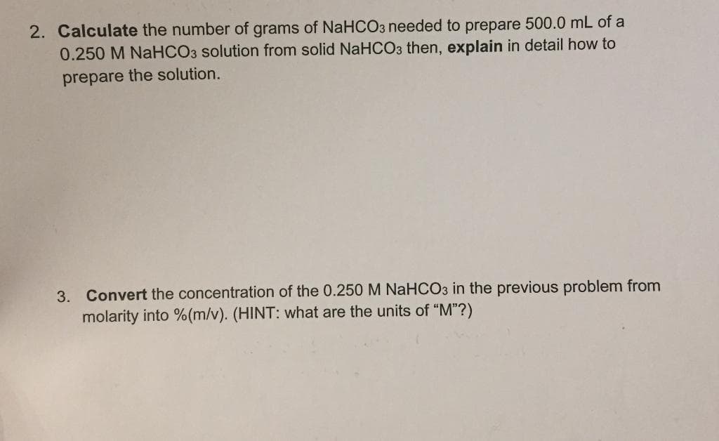 2. Calculate the number of grams of NaHCO3 needed to prepare 500.0 mL of a
0.250 M NaHCO3 solution from solid NaHCO3 then, explain in detail how to
prepare the solution.
3. Convert the concentration of the 0.250M NaHCO3 in the previous problem from
molarity into %(m/v). (HINT: what are the units of "M"?)
