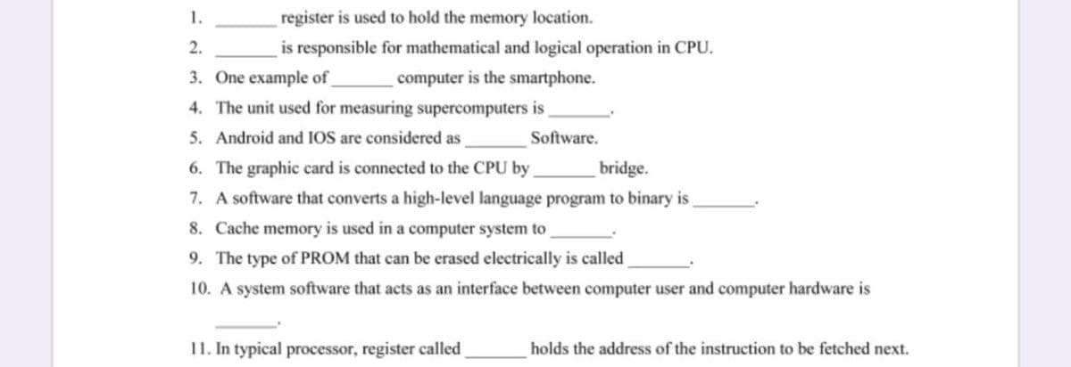 1.
register is used to hold the memory location.
2.
is responsible for mathematical and logical operation in CPU.
3. One example of
computer is the smartphone.
4. The unit used for measuring supercomputers is
5. Android and IOS are considered as
Software.
6. The graphic card is connected to the CPU by
bridge.
7. A software that converts a high-level language program to binary is
8. Cache memory is used in a computer system to
9. The type of PROM that can be erased electrically is called
10. A system software that acts as an interface between computer user and computer hardware is
11. In typical processor, register called
holds the address of the instruction to be fetched next.
