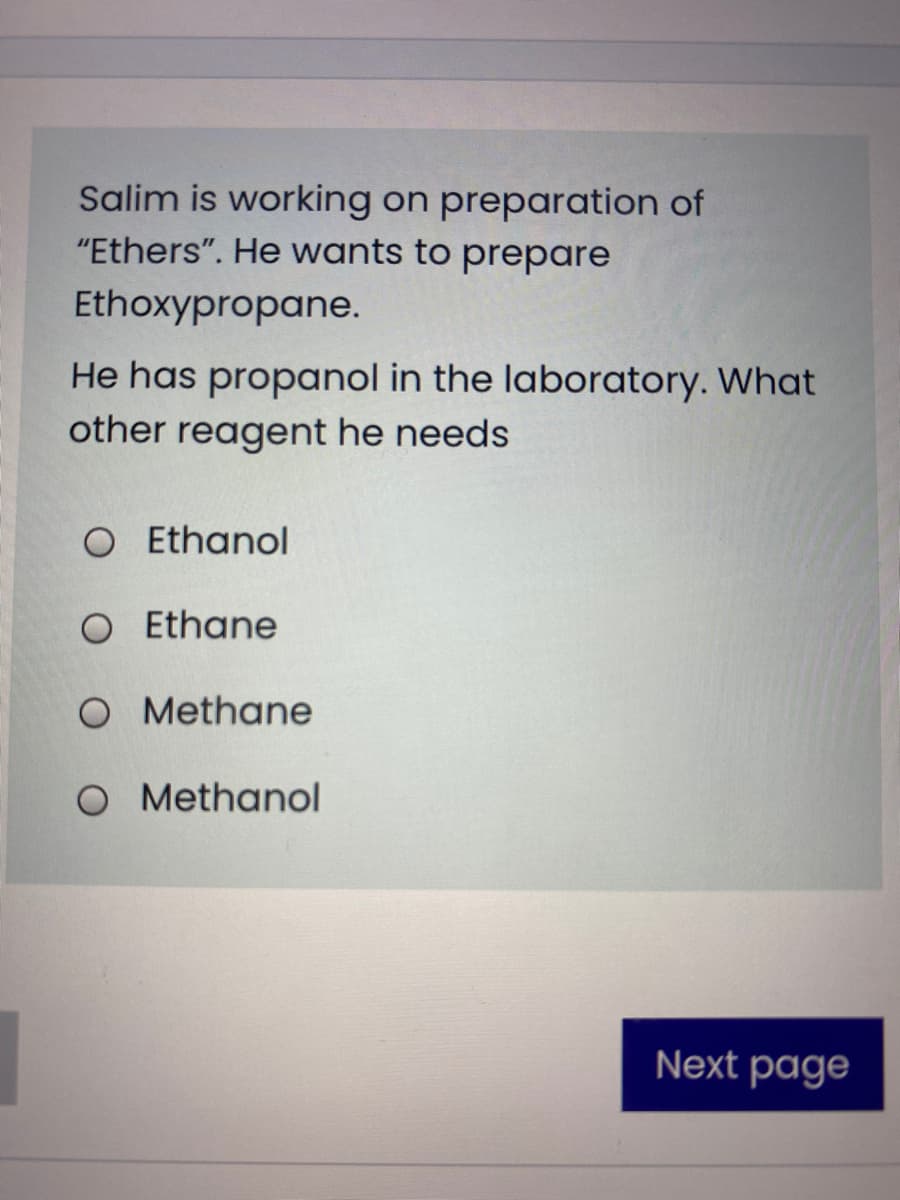 Salim is working on preparation of
"Ethers". He wants to prepare
Ethoxypropane.
He has propanol in the laboratory. What
other reagent he needs
O Ethanol
O Ethane
O Methane
O Methanol
Next page
