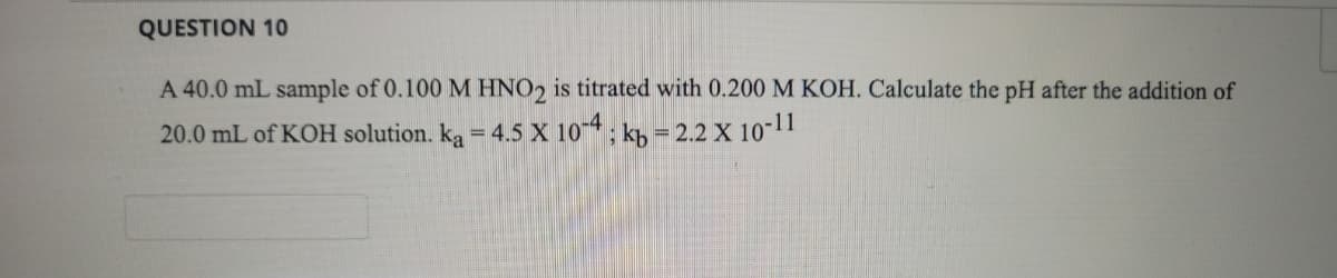 QUESTION 10
A 40.0 mL sample of 0.100 M HNO2 is titrated with 0.200 M KOH. Calculate the pH after the addition of
20.0 mL of KOH solution. k, = 4.5 X 104, kh = 2.2 X 10-11
%3D
%3D
