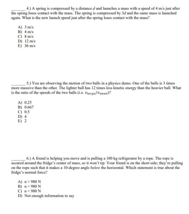 4.) A spring is compressed by a distance d and launches a mass with a speed of 4 m/s just after
the spring loses contact with the mass. The spring is compressed by 3d and the same mass is launched
again. What is the new launch speed just after the spring loses contact with the mass?
A) 3 m/s
B) 4 m/s
C) 8 m/s
D) 12 m/s
E) 36 m/s
5.) You are observing the motion of two balls in a physics demo. One of the balls is 3 times
more massive than the other. The lighter ball has 12 times less kinetic energy than the heavier ball. What
is the ratio of the speeds of the two balls (i.e. Vlarge/Vsmall)?
A) 0.25
B) 0.667
C) 0.5
D) 4
E) 2
6.) A friend is helping you move and is pulling a 100 kg refrigerator by a rope. The rope is
secured around the fridge's center of mass, so it won't tip. Your friend is on the short side; they're pulling
on the rope such that it makes a 10-degree angle below the horizontal. Which statement is true about the
fridge's normal force?
A) n>980 N
B) n= 980 N
C) n<980 N
D) Not enough information to say
