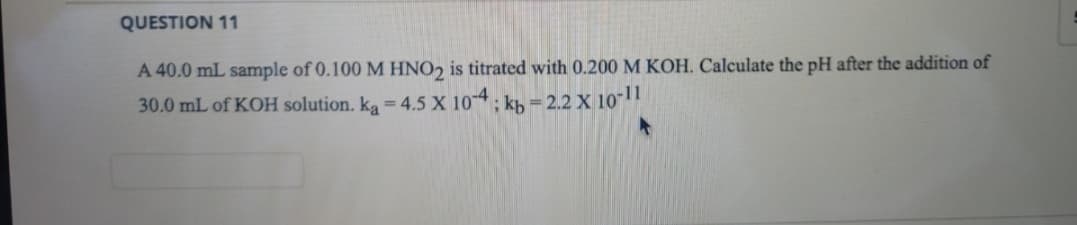 QUESTION 11
A 40.0 mL sample of 0.100 M HNO2 is titrated with 0.200 M KOH. Calculate the pH after the addition of
30.0 mL of KOH solution. ka = 4.5 X 104; k, = 2.2 X 10"
