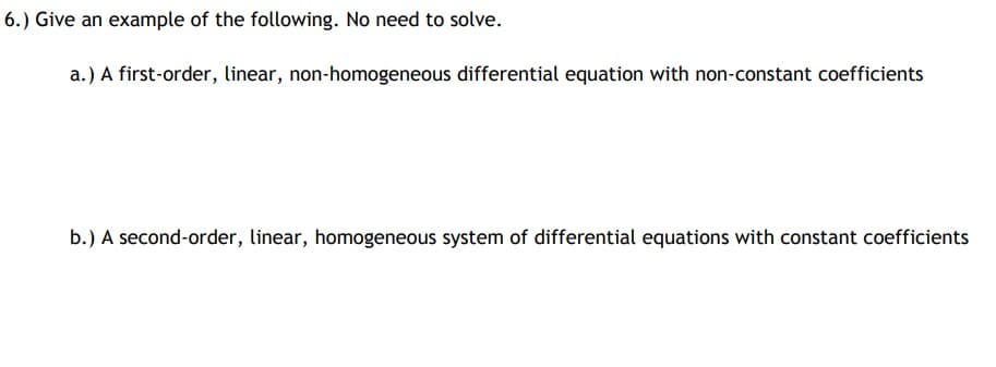 6.) Give an example of the following. No need to solve.
a.) A first-order, linear, non-homogeneous differential equation with non-constant coefficients
b.) A second-order, linear, homogeneous system of differential equations with constant coefficients
