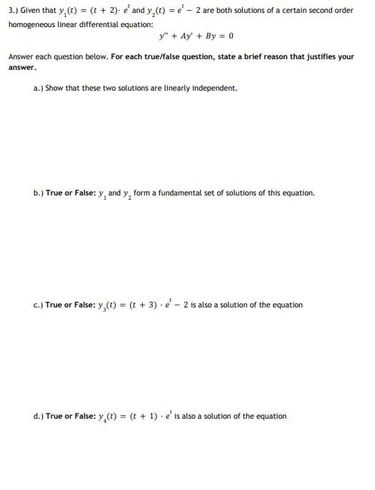 3.) Given that y, (t) = (t + 2)- e' and y,(t) = e' - 2 are both solutions of a certain second order
homogeneous linear differential equation:
y" + Ay' + By = 0
Answer each question below. For each true/false question, state a brief reason that justifies your
answer.
a.) Show that these two solutions are linearly independent.
b.) True or False: y, and y, form a fundamental set of solutions of this equation.
c.) True or False: y,(t) = (t + 3) · e – 2 is also a solution of the equation
d.) True or False: y,(e) = (t + 1) - e' is also a solution of the equation
