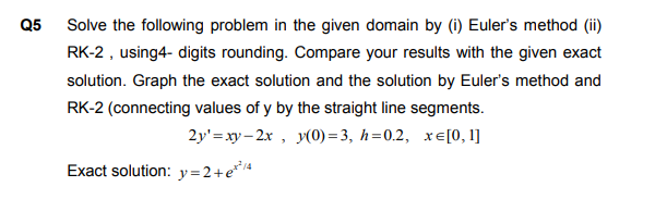 Solve the following problem in the given domain by (i) Euler's method (ii)
RK-2 , using4- digits rounding. Compare your results with the given exact
solution. Graph the exact solution and the solution by Euler's method and
RK-2 (connecting values of y by the straight line segments.
2y' =xy– 2x , y(0) = 3, h=0.2, xe[0, 1]
Exact solution: y=2+e*4

