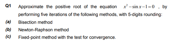 Q1
Approximate the positive root of the equation x – sinx-1=0 , by
performing five iterations of the following methods, with 5-digits rounding:
(a)
Bisection method
