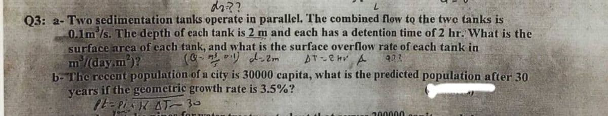 dz??
Q3: a- Two sedimentation tanks operate in parallel. The combined flow to the twe tanks is
0.1m /s. The depth of each tank is 2 m and each has a detention time of 2 hr. What is the
surface arca of cach tank, and what is the surface overflow rate of each tank in
m/(day.m)?
b- The recent population of a city is 30000 capita, what is the predicted population after 30
years if the geometric growth rate is 3.5%?
1t- PiK AT 30
(Q- 2リ d-2m
AT-2HV A
200000
