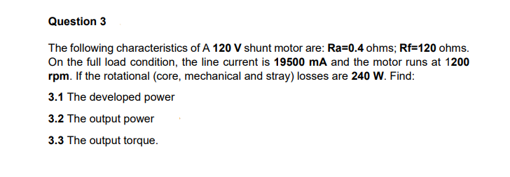 Question 3
The following characteristics of A 120 V shunt motor are: Ra=0.4 ohms; Rf=120 ohms.
On the full load condition, the line current is 19500 mA and the motor runs at 1200
rpm. If the rotational (core, mechanical and stray) losses are 240 W. Find:
3.1 The developed power
3.2 The output power
3.3 The output torque.

