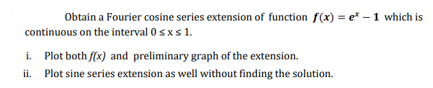 Obtain a Fourier cosine series extension of function f(x) = e* – 1 which is
continuous on the interval 0 < x s 1.
i. Plot both f(x) and preliminary graph of the extension.
ii. Plot sine series extension as well without finding the solution.
