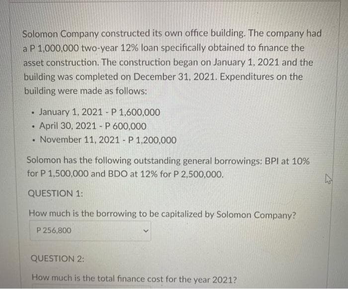 Solomon Company constructed its own office building. The company had
a P 1,000,000 two-year 12% loan specifically obtained to finance the
asset construction. The construction began on January 1, 2021 and the
building was completed on December 31, 2021. Expenditures on the
building were made as follows:
January 1, 2021 - P 1,600,000
April 30, 2021 - P 600,000
• November 11, 2021 - P 1,200,000
Solomon has the following outstanding general borrowings: BPI at 10%
for P 1,500,000 and BDO at 12% for P 2,500,000.
QUESTION 1:
How much is the borrowing to be capitalized by Solomon Company?
P 256,800
QUESTION 2:
How much is the total finance cost for the year 2021?
