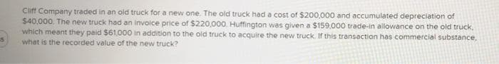 Ciff Company traded in an old truck for a new one. The old truck had a cost of $200,000 and accumulated depreciation of
$40,000. The new truck had an invoice price of $220,000, Huffington was given a $159,000 trade-in allowance on the old truck,
which meant they paid $61,000 in addition to the old truck to acquire the new truck. If this transaction has commercial substance,
what is the recorded value of the new truck?
