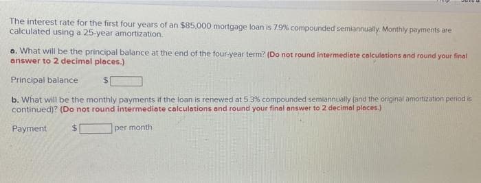 The interest rate for the first four years of an $85,000 mortgage loan is 79% compounded semiannually. Monthly payments are
calculated using a 25-year amortization.
a. What will be the principal balance at the end of the four-year term? (Do not round intermediate calculations and round your final
answer to 2 decimal places.)
Principal balance
b. What will be the monthly payments if the loan is renewed at 5.3% compounded semiannually (and the original amortization period is
continued)? (Do not round intermediate calculations and round your final answer to 2 decimal places.)
Payment
per month
